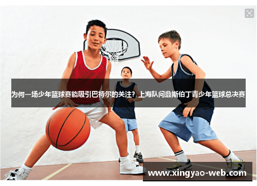 为何一场少年篮球赛能吸引巴特尔的关注？上海队问鼎斯伯丁青少年篮球总决赛